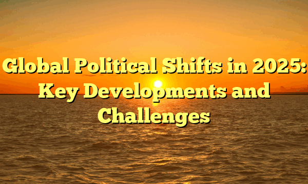 Global Political Shifts in 2025: Key Developments and Challenges Global Political Shifts in 2025: Key Developments and Challenges